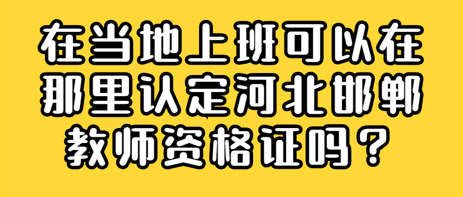 在当地上班可以在那里认定河北邯郸教师资格证吗？